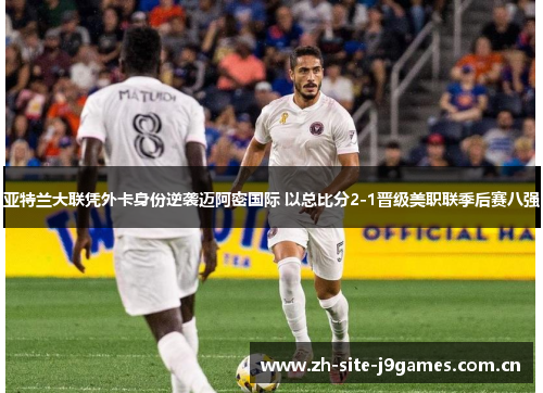 亚特兰大联凭外卡身份逆袭迈阿密国际 以总比分2-1晋级美职联季后赛八强 亚特兰大联凭外卡身份逆袭迈阿密国际 以总比分2-1晋级美职联季后赛八强